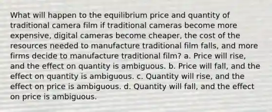 What will happen to the equilibrium price and quantity of traditional camera film if traditional cameras become more expensive, digital cameras become cheaper, the cost of the resources needed to manufacture traditional film falls, and more firms decide to manufacture traditional film? a. Price will rise, and the effect on quantity is ambiguous. b. Price will fall, and the effect on quantity is ambiguous. c. Quantity will rise, and the effect on price is ambiguous. d. Quantity will fall, and the effect on price is ambiguous.