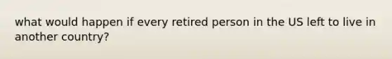 what would happen if every retired person in the US left to live in another country?