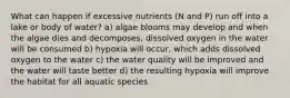 What can happen if excessive nutrients (N and P) run off into a lake or body of water? a) algae blooms may develop and when the algae dies and decomposes, dissolved oxygen in the water will be consumed b) hypoxia will occur, which adds dissolved oxygen to the water c) the water quality will be improved and the water will taste better d) the resulting hypoxia will improve the habitat for all aquatic species