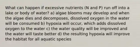 What can happen if excessive nutrients (N and P) run off into a lake or body of water? a) algae blooms may develop and when the algae dies and decomposes, dissolved oxygen in the water will be consumed b) hypoxia will occur, which adds dissolved oxygen to the water c) the water quality will be improved and the water will taste better d) the resulting hypoxia will improve the habitat for all aquatic species