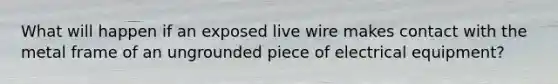 What will happen if an exposed live wire makes contact with the metal frame of an ungrounded piece of electrical equipment?