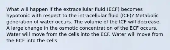 What will happen if the extracellular fluid (ECF) becomes hypotonic with respect to the intracellular fluid (ICF)? Metabolic generation of water occurs. The volume of the ICF will decrease. A large change in the osmotic concentration of the ECF occurs. Water will move from the cells into the ECF. Water will move from the ECF into the cells.