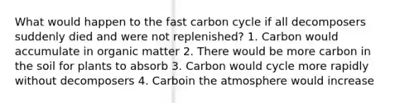 What would happen to the fast carbon cycle if all decomposers suddenly died and were not replenished? 1. Carbon would accumulate in organic matter 2. There would be more carbon in the soil for plants to absorb 3. Carbon would cycle more rapidly without decomposers 4. Carboin the atmosphere would increase