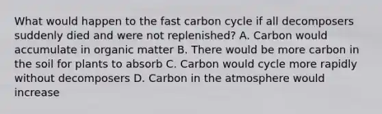 What would happen to the fast carbon cycle if all decomposers suddenly died and were not replenished? A. Carbon would accumulate in organic matter B. There would be more carbon in the soil for plants to absorb C. Carbon would cycle more rapidly without decomposers D. Carbon in the atmosphere would increase