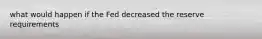 what would happen if the Fed decreased the reserve requirements
