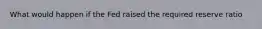 What would happen if the Fed raised the required reserve ratio