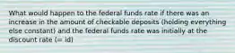 What would happen to the federal funds rate if there was an increase in the amount of checkable deposits​ (holding everything else​ constant) and the federal funds rate was initially at the discount rate ​(​= id​)