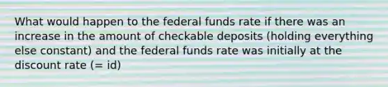 What would happen to the federal funds rate if there was an increase in the amount of checkable deposits​ (holding everything else​ constant) and the federal funds rate was initially at the discount rate ​(​= id​)