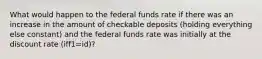 What would happen to the federal funds rate if there was an increase in the amount of checkable deposits​ (holding everything else constant) and the federal funds rate was initially at the discount rate (iff1=id)?