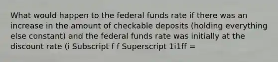 What would happen to the federal funds rate if there was an increase in the amount of checkable deposits​ (holding everything else​ constant) and the federal funds rate was initially at the discount rate ​(i Subscript f f Superscript 1i1ff ​=