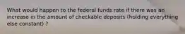 What would happen to the federal funds rate if there was an increase in the amount of checkable deposits​ (holding everything else​ constant) ?