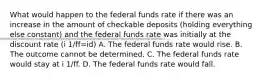 What would happen to the federal funds rate if there was an increase in the amount of checkable deposits​ (holding everything else​ constant) and the federal funds rate was initially at the discount rate (i 1/ff=id) A. The federal funds rate would rise. B. The outcome cannot be determined. C. The federal funds rate would stay at i 1/ff. D. The federal funds rate would fall.