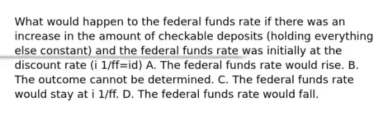 What would happen to the federal funds rate if there was an increase in the amount of checkable deposits​ (holding everything else​ constant) and the federal funds rate was initially at the discount rate (i 1/ff=id) A. The federal funds rate would rise. B. The outcome cannot be determined. C. The federal funds rate would stay at i 1/ff. D. The federal funds rate would fall.