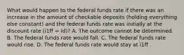 What would happen to the federal funds rate if there was an increase in the amount of checkable deposits​ (holding everything else​ constant) and the federal funds rate was initially at the discount rate ​(i1ff ​= id​)? A. The outcome cannot be determined. B. The federal funds rate would fall. C. The federal funds rate would rise. D. The federal funds rate would stay at i1ff .