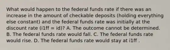 What would happen to the federal funds rate if there was an increase in the amount of checkable deposits​ (holding everything else​ constant) and the federal funds rate was initially at the discount rate ​(i1ff ​= id​)? A. The outcome cannot be determined. B. The federal funds rate would fall. C. The federal funds rate would rise. D. The federal funds rate would stay at i1ff .