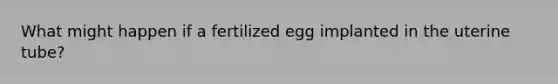 What might happen if a fertilized egg implanted in the uterine tube?