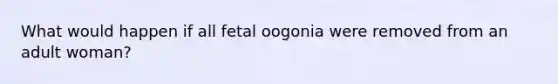 What would happen if all fetal oogonia were removed from an adult woman?