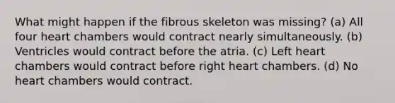 What might happen if the fibrous skeleton was missing? (a) All four heart chambers would contract nearly simultaneously. (b) Ventricles would contract before the atria. (c) Left heart chambers would contract before right heart chambers. (d) No heart chambers would contract.