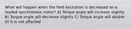 What will happen when the field excitation is decreased on a loaded synchronous motor? A) Torque angle will increase slightly B) Torque angle will decrease slightly C) Torque angle will double D) It is not affected