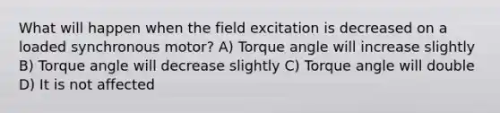 What will happen when the field excitation is decreased on a loaded synchronous motor? A) Torque angle will increase slightly B) Torque angle will decrease slightly C) Torque angle will double D) It is not affected