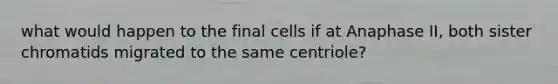 what would happen to the final cells if at Anaphase II, both sister chromatids migrated to the same centriole?