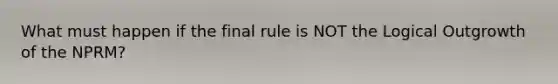 What must happen if the final rule is NOT the Logical Outgrowth of the NPRM?