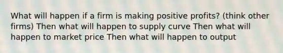 What will happen if a firm is making positive profits? (think other firms) Then what will happen to supply curve Then what will happen to market price Then what will happen to output