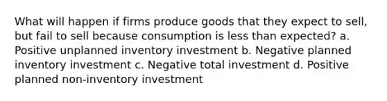 What will happen if firms produce goods that they expect to sell, but fail to sell because consumption is <a href='https://www.questionai.com/knowledge/k7BtlYpAMX-less-than' class='anchor-knowledge'>less than</a> expected? a. Positive unplanned inventory investment b. Negative planned inventory investment c. Negative total investment d. Positive planned non-inventory investment