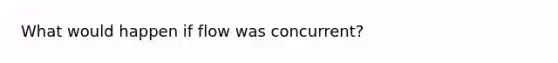 What would happen if flow was concurrent?