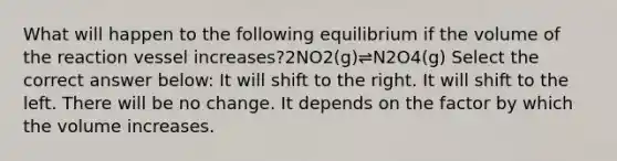 What will happen to the following equilibrium if the volume of the reaction vessel increases?2NO2(g)⇌N2O4(g) Select the correct answer below: It will shift to the right. It will shift to the left. There will be no change. It depends on the factor by which the volume increases.