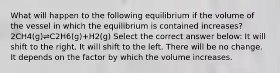 What will happen to the following equilibrium if the volume of the vessel in which the equilibrium is contained increases?2CH4(g)⇌C2H6(g)+H2(g) Select the correct answer below: It will shift to the right. It will shift to the left. There will be no change. It depends on the factor by which the volume increases.