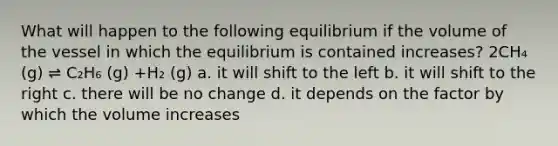 What will happen to the following equilibrium if the volume of the vessel in which the equilibrium is contained increases? 2CH₄ (g) ⇌ C₂H₆ (g) +H₂ (g) a. it will shift to the left b. it will shift to the right c. there will be no change d. it depends on the factor by which the volume increases