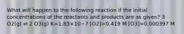 What will happen to the following reaction if the initial concentrations of the reactants and products are as given? 3 O2(g) ⇌ 2 O3(g) K=1.83×10−7 [O2]=0.419 M [O3]=0.000397 M