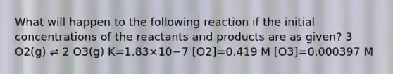 What will happen to the following reaction if the initial concentrations of the reactants and products are as given? 3 O2(g) ⇌ 2 O3(g) K=1.83×10−7 [O2]=0.419 M [O3]=0.000397 M