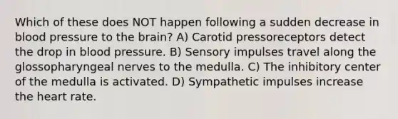 Which of these does NOT happen following a sudden decrease in blood pressure to the brain? A) Carotid pressoreceptors detect the drop in blood pressure. B) Sensory impulses travel along the glossopharyngeal nerves to the medulla. C) The inhibitory center of the medulla is activated. D) Sympathetic impulses increase the heart rate.