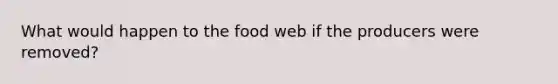 What would happen to the food web if the producers were removed?