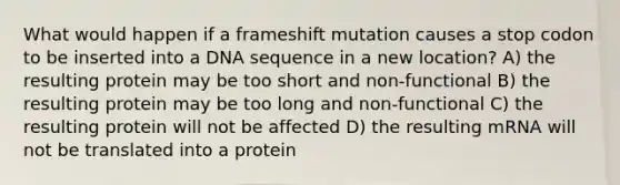 What would happen if a frameshift mutation causes a stop codon to be inserted into a DNA sequence in a new location? A) the resulting protein may be too short and non-functional B) the resulting protein may be too long and non-functional C) the resulting protein will not be affected D) the resulting mRNA will not be translated into a protein