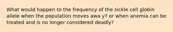 What would happen to the frequency of the sickle cell globin allele when the population moves awa y? or when anemia can be treated and is no longer considered deadly?