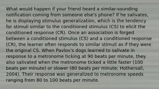 What would happen if your friend heard a similar-sounding notification coming from someone else's phone? If he salivates, he is displaying <a href='https://www.questionai.com/knowledge/kc46krCYh1-stimulus-generalization' class='anchor-knowledge'>stimulus generalization</a>, which is the tendency for stimuli similar to the conditioned stimulus (CS) to elicit the conditioned response (CR). Once an association is forged between a conditioned stimulus (CS) and a conditioned response (CR), the learner often responds to similar stimuli as if they were the original CS. When Pavlov's dogs learned to salivate in response to a metronome ticking at 90 beats per minute, they also salivated when the metronome ticked a little faster (100 beats per minute) or slower (80 beats per minute; Hothersall, 2004). Their response was generalized to metronome speeds ranging from 80 to 100 beats per minute.