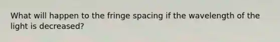 What will happen to the fringe spacing if the wavelength of the light is decreased?