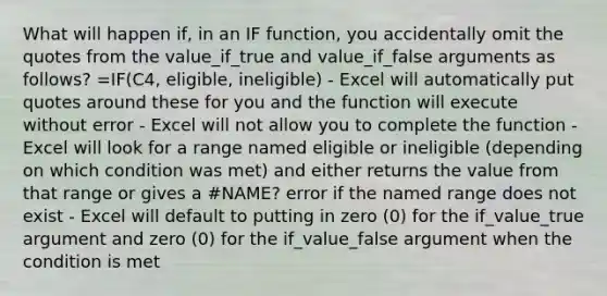 What will happen if, in an IF function, you accidentally omit the quotes from the value_if_true and value_if_false arguments as follows? =IF(C4, eligible, ineligible) - Excel will automatically put quotes around these for you and the function will execute without error - Excel will not allow you to complete the function - Excel will look for a range named eligible or ineligible (depending on which condition was met) and either returns the value from that range or gives a #NAME? error if the named range does not exist - Excel will default to putting in zero (0) for the if_value_true argument and zero (0) for the if_value_false argument when the condition is met