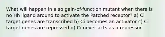 What will happen in a so gain-of-function mutant when there is no Hh ligand around to activate the Patched receptor? a) Ci target genes are transcribed b) Ci becomes an activator c) Ci target genes are repressed d) Ci never acts as a repressor