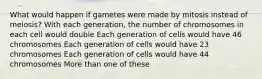 What would happen if gametes were made by mitosis instead of meiosis? With each generation, the number of chromosomes in each cell would double Each generation of cells would have 46 chromosomes Each generation of cells would have 23 chromosomes Each generation of cells would have 44 chromosomes More than one of these