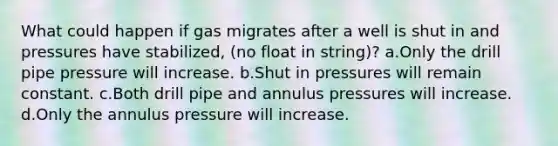 What could happen if gas migrates after a well is shut in and pressures have stabilized, (no float in string)? a.Only the drill pipe pressure will increase. b.Shut in pressures will remain constant. c.Both drill pipe and annulus pressures will increase. d.Only the annulus pressure will increase.