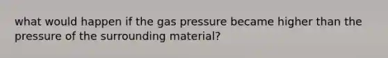 what would happen if the gas pressure became higher than the pressure of the surrounding material?