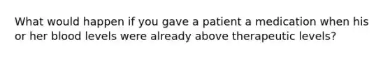 What would happen if you gave a patient a medication when his or her blood levels were already above therapeutic levels?