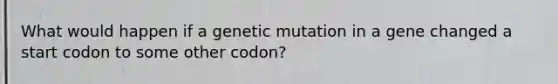 What would happen if a genetic mutation in a gene changed a start codon to some other codon?