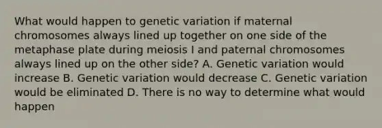 What would happen to genetic variation if maternal chromosomes always lined up together on one side of the metaphase plate during meiosis I and paternal chromosomes always lined up on the other side? A. Genetic variation would increase B. Genetic variation would decrease C. Genetic variation would be eliminated D. There is no way to determine what would happen