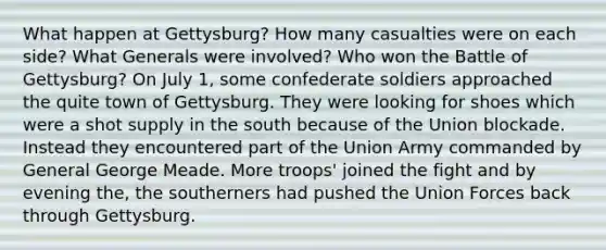 What happen at Gettysburg? How many casualties were on each side? What Generals were involved? Who won the Battle of Gettysburg? On July 1, some confederate soldiers approached the quite town of Gettysburg. They were looking for shoes which were a shot supply in the south because of the Union blockade. Instead they encountered part of the Union Army commanded by General George Meade. More troops' joined the fight and by evening the, the southerners had pushed the Union Forces back through Gettysburg.