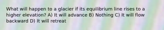 What will happen to a glacier if its equilibrium line rises to a higher elevation? A) It will advance B) Nothing C) It will flow backward D) It will retreat